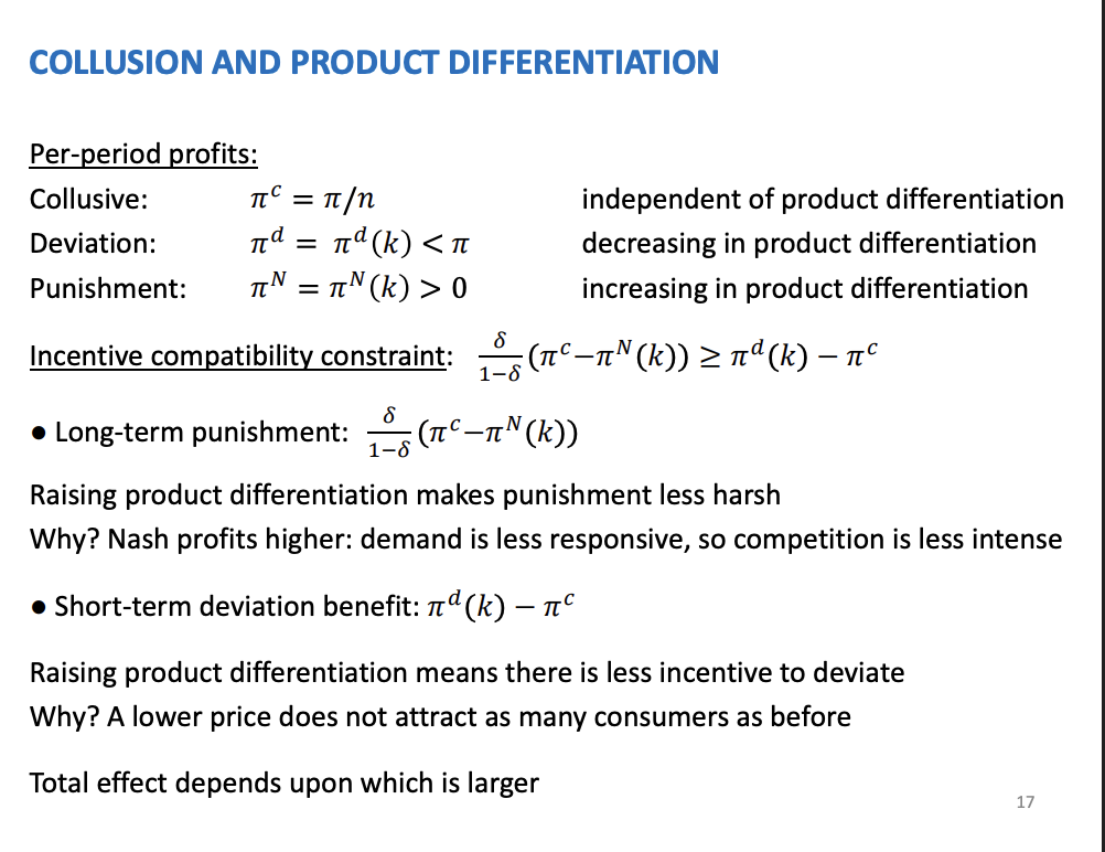 <p>Per period profits are impacted by product differentiation, by using the hotelling framework (at the end of the slides)</p><p>&nbsp;</p><p>A situation where the per period profits are given by the three outcomes.</p><p>Collusive not a function of PD</p><p>Deviation, profits are going to be decreasing in product differentiation - so as products become more differentiated, its going to be less profitable for the firms to deviate. This is because as they become more differentiated, the consumers are going to be more sort of loyal to the rivals.<span>&nbsp; </span>Harder to attract rivals consumers</p><p>Nash equilibrium profits are increasing for the same reason as last week.</p><p>&nbsp;</p><p>The constraint - long term punishment x short term gain. If the punishment is great than the short term benefit from deviating the firms will collude.</p><p>&nbsp;</p><p>There is an ambiguous effect as the Nash equilibrium profits increase so this makes the longer term punishment weaker. As the punishment is weaker it makes collusion more difficult to sustain. Short term gain, as PD increases the short term gain is going to get smaller, because the firms will get less profits from trying to attract consumers away from rival firms who are more loyal. And this will make collusion easier to sustain. This is an example where changing factors has opposite effect on these two parts, one hand the punishment is weaker but on the other it makes short term benefit smaller, which is better for the chances of collusion. If PD increases collusion will entirely depend on the size of these effects and which one dominates.</p><p>&nbsp;</p><p>Policy makers don’t thing it is ambiguous, they have a clear thought collusion is much more likely where PD doesn’t arise, as agreeing to the agreement is much easier if the product ae similar.</p><p>&nbsp;</p><p>Cross effecting impacts</p><p>&nbsp;</p><p>Collusion much more likely where product differentiation doesn't arise</p>
