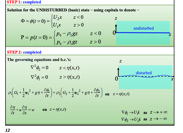 <p>These are identical to our shear layer except for the pressure boundary condition which varies with density now.</p><p>So:</p><p><strong>Pressure</strong>: $$\rho_1\left(\frac{\partial\phi_1}{\partial t}+\frac{\mathbf{u}_1^2}{2}+gz+G_1\right)=\rho_2\left(\frac{\partial\phi_2}{\partial t}+\frac{\mathbf{u}_2^2}{2}+gz+G_2\right)$$ <strong>densities are now shown</strong></p><ul><li><p>Our steady state is now:$$\rho_1\left(\frac{\mathbf{u}_1^2}{2}+G_1\right)=\rho_2\left(\frac{\mathbf{u}_2^2}{2}+G_2\right)$$ </p></li></ul><p><strong>Kinematic</strong>:-</p><ul><li><p><strong>Upper layer</strong>: $$\frac{\partial\eta'}{\partial t}+U_1\frac{\partial\eta'}{\partial x}=\frac{\partial\phi_1'}{\partial z}\quad\text{on }z=0\text{ }$$</p></li><li><p><strong>Lower layer</strong>: $$\frac{\partial\eta'}{\partial t}+U_2\frac{\partial\eta'}{\partial x}=\frac{\partial\phi_2'}{\partial z}\quad\text{on }z=0$$</p></li></ul><p><strong>Localisation</strong>:</p><ul><li><p>$$\nabla\phi_2\rightarrow U_2\mathbf{i}\quad\text{as}\quad z\rightarrow-\infty\text{ }$$</p></li><li><p>$$\nabla\phi_1\rightarrow U_1\mathbf{i}\quad\text{as}\quad z\rightarrow+\infty\text{ }$$</p></li></ul><p></p><p></p>