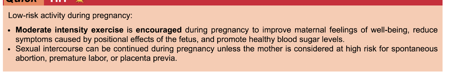 <p class="p1"></p><p class="p2">Moderate intensity exercise is encouraged&nbsp;</p><p class="p2">Sexual intercourse can be continued unless mother is high risk for</p><ul><li><p class="p2"> spontaneous abortion, </p></li><li><p class="p2">premature labor or </p></li><li><p class="p2">placenta previa&nbsp;</p></li></ul><p class="p1"></p>