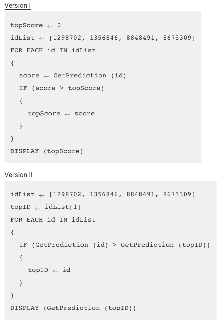 <p>An online game collects data about each player’s performance in the game. A program is used to analyze the data to make predictions about how players will perform in a new version of the game.</p><p class="stem_paragraph">The procedure <span>GetPrediction (idNum)</span> returns a predicted score for the player with ID number <span>idNum</span>. Assume that all predicted scores are positive. The <span>GetPrediction</span> procedure takes approximately 1 minute to return a result. All other operations happen nearly instantaneously.</p><p class="stem_paragraph">Two versions of the program are shown below.</p><p class="stem_paragraph"></p><p class="stem_paragraph">Which of the following best compares the execution times of the two versions of the program?</p><p></p><p>A) Version I requires approximately 1 more minute to execute than version II.</p><p><strong>B) </strong>Version I requires approximately 5 more minutes to execute than version II.</p><p><strong>C) </strong>Version II requires approximately 1 more minute to execute than version I.</p><p><strong>D) </strong>Version II requires approximately 5 more minutes to execute than version I.</p>