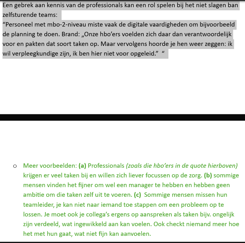 <p>Op microniveau kijk je naar de individuele professionals. Het succes van zelfsturende teams hangt sterk af van hoe medewerkers omgaan met de extra verantwoordelijkheden die zelfsturing met zich meebrengt.</p><p><strong>Ten eerste voelden niet alle professionals zich comfortabel met de extra taken.</strong> Vooral hbo-verpleegkundigen wilden zich vooral bezighouden met zorgverlening, maar moesten daarnaast ook planning, administratie en organisatie opnemen. Sommige medewerkers beschikten bovendien niet over alle vaardigheden die nodig waren voor deze nieuwe taken.</p><p><strong>Ten tweede hadden veel medewerkers behoefte aan een aanspreekpunt.</strong> In zelfsturende teams moeten collega's elkaar aanspreken op gedrag, taakverdeling en verantwoordelijkheden. In de praktijk vonden veel medewerkers dit moeilijk. Daardoor ontstonden spanningen of oneerlijke taakverdelingen zonder dat iemand ingreep. Een teamleider werd gemist als persoon die knopen kon doorhakken.</p><p><strong>Ten derde zorgde zelfsturing voor een hogere taakbelasting.</strong> Naast het verlenen van zorg moesten medewerkers ook administratieve, organisatorische en coördinerende taken uitvoeren. Hierdoor hielden zij minder tijd over voor hun eigen vak en konden zij het gevoel krijgen dat ze verder af kwamen te staan van de directe zorgverlening.</p>