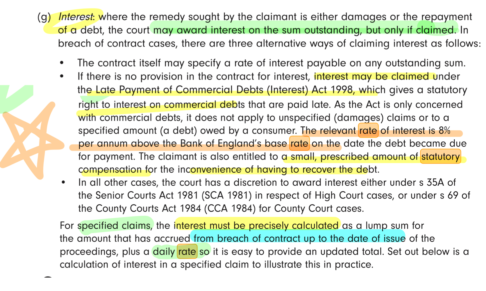 <p>Court may award interest <strong>only if claimed</strong>.<br>_</p><p><strong><u>For Damages/ Unspecified claims:</u></strong><br>Only set out <strong>basis of </strong>[party’s] <strong>entitlement</strong> to interest (no need to calculate sum owed)<br>_<br><strong><u>For Specified claim / debt:</u></strong><br>Must precisely plead:<br>→ accrued interest to issue date; and<br>→ continuing <strong>daily rate</strong>.</p><p><em>_<br></em><strong><em>WHAT IS THE INTEREST RATE?</em></strong><em><br></em>_<em><br>1. see </em><strong><em>contractual rate</em></strong><em> - contract may specify the interest rate. if not:<br>_<br>2. Commercial debts (not consumer debt)<br><u>→ </u></em><strong><em><u>8% p.a. </u></em></strong><em><u>above</u></em><strong><em><u> </u></em></strong><em><u>Bank of England</u></em><strong><em><u> base rate (currently 3.75%) </u></em></strong><em><u>+ fixed statutory compensation </u>(for inconvenience of having to recover the debt)<br></em>_</p><p>3. Other claims - Court has <strong>discretion</strong> to award interest at whatever it thinks fit <strong>- usually 8% p.a.</strong><br>(under SCA 1981 s35A / CCA 1984 s69)</p>