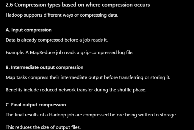 <p>A. Lossless compression</p><p>Lossless compression allows the original data to be reconstructed exactly.</p><p>Examples:</p><ul><li><p>Gzip</p></li><li><p>Bzip2</p></li><li><p>Snappy</p></li><li><p>LZ4</p></li><li><p>Deflate</p></li></ul><p>Uses: Text files, logs, structured datasets, source code, and data that must remain unchanged.</p><p>B. Lossy compression</p><p>Lossy compression removes some information to achieve a smaller representation. The original data cannot be reconstructed exactly.</p><p>Examples:</p><ul><li><p>JPEG for images</p></li><li><p>MP3 for audio</p></li><li><p>Some video codecs</p></li></ul><p>Uses: Multimedia applications where some loss of quality is acceptable.</p><p>Hadoop data-processing pipelines commonly use lossless compression for general-purpose datasets, especially when exact reconstruction is required.</p>