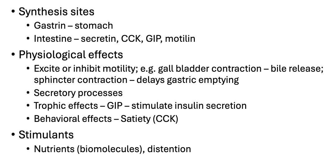 <ul><li><p>GI hormones are synthesized by specialized enteroendocrine cells in different regions with gastrin produced in the stomach, and hormones such as secretin, cholecystokinin (CCK), GIP, motilin produced in the intestine</p></li><li><p>Hormones exert diverse physiological effects (image)</p></li><li><p>The release of these hormones is stimulated by the presence of nutrients (biomolecules) in the lumen and by mechanical distention of the GI tract</p></li></ul><p></p>