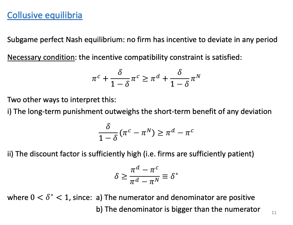 <p>Collusion is greater than the profits of deviating and entering a price war</p><ol type="i"><li><p><span>Subtract pie c and subtract the summary term to the other side</span></p><ol type="a"><li><p><span>How much profit is lost in each future period * the present value of all future periods on the LHS and the RHS is the short term benefit.</span></p></li></ol></li></ol><p>If the long term punishment is harsh enough to prevent deviation, collusion will occur.</p><p>Ii) the critical discount factor (RHS theta*), shows us tactic collusion is sustainable, if they are sufficiently patient, patient for future profits.</p>