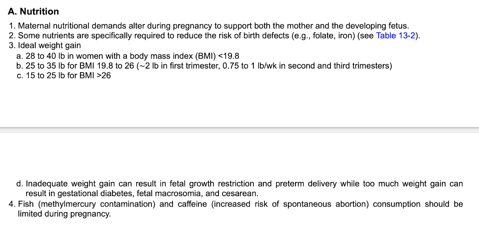 <p class="p1"></p><p class="p2"><strong>Nutrition</strong></p><p class="p2">-folate and iron&nbsp;</p><p class="p2">-avoid fish and caffeine&nbsp;</p><p class="p1"></p><p class="p2"><strong>Weight gain&nbsp;</strong></p><p class="p2">-Ideal weight gain based on BMI&nbsp;</p><ul><li><p class="p2"><19.8 BMI: 28-40 lbs weight gain&nbsp;</p></li><li><p class="p2">19.8-26 BMI: 25-35 lbs&nbsp;</p></li><li><p class="p2">>26 BMI: 15-25 lbs&nbsp;</p></li></ul><p class="p2">-inadequate weight gain can result in fetal growth restriction and preterm delivery&nbsp;</p><p class="p2">-too much weight gain can result in GDM, fetal macrosomia and C-section&nbsp;</p>