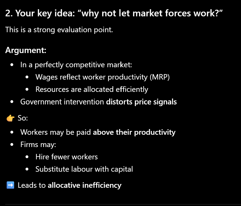 <p>In a perfectly competitive labour market, wages are determined by demand and supply, ensuring allocative efficiency as workers are paid according to their marginal revenue product. Imposing a national minimum wage above this equilibrium distorts market forces, leading to excess supply of labour and unemployment. Firms face higher labour costs and may reduce employment or substitute labour with capital. Therefore, government intervention may lead to a misallocation of resources compared to a free market outcome.</p><p></p><p>HOWEVER, REAL LABOUR MARKETS ARE OFTEN NOT PERFECTLY COMPETITIVE</p>