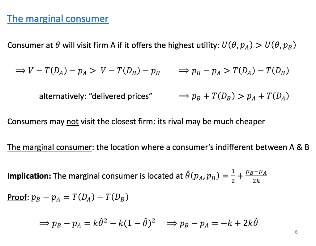 <p>A has greater U than B, subbed in. Shows that the price differential is greater than the transportation costs for firm A, as the initial assumptions is Utility from A is greater than utility from b.</p><p>&nbsp;</p><p>Last week price exogenous and both set at the same prices, so last week the only thing which was important to consumers was the transportation costs and that was the reason why the consumer was located in the middle. Price differ, so the consumer located at the middle might have a strict preference of buying from one and not the other. At the middle point, they will incur the same transportation costs, so the RHS will be equal to 0 and so the firm is definitely want to travel and buy from firm A if firm A's has lower prices. We could have a situation where a consumer is located very close to one firm but end up buying from the firm at the other end, but this is an extreme example. Delivery prices, the further away the greater the costs.</p><p>&nbsp;</p><p>The marginal consumers, set the utility equal to each other to get to the 1/2 + Pb-Pa/2k, which is the expression for the marginal consumer</p><p>&nbsp;</p><p>To find the marginal consumers - set the utility equal, expression of the marginal consumers is the implication</p>