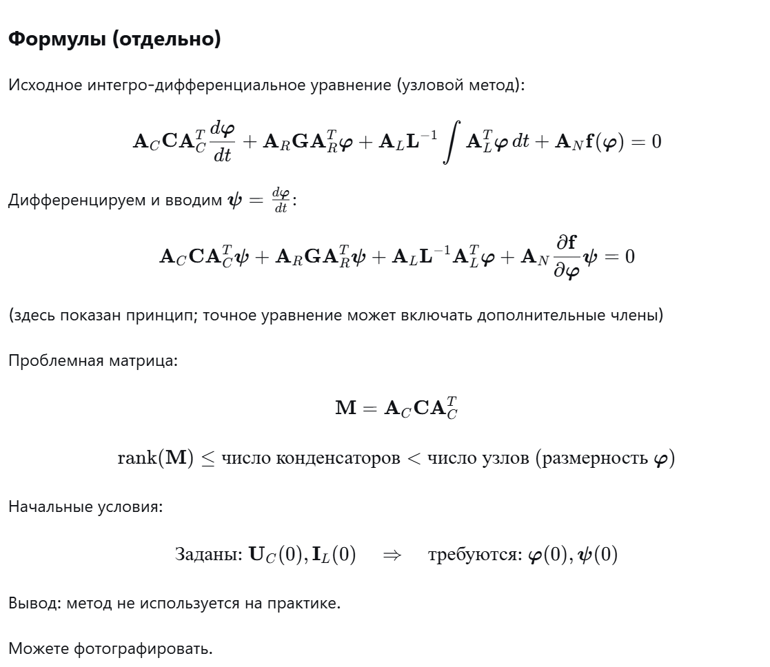 <p>Текст (без формул)</p><p class="ds-markdown-paragraph"><strong>Исходное уравнение</strong> получается подстановкой компонентных уравнений элементов R, C, L, источников и топологических соотношений в закон токов Кирхгофа для узлов. В нём есть производная от потенциалов (токи конденсаторов) и интеграл от потенциалов (токи индуктивностей). Чтобы избавиться от интеграла, уравнение дифференцируют по времени и вводят новую переменную ψ – производную узловых потенциалов. Цель – получить систему обыкновенных дифференциальных уравнений (ОДУ) в форме, пригодной для стандартных программ (например, Рунге-Кутты).</p><p class="ds-markdown-paragraph"><strong>Недостаток 1 (вырожденность).</strong><br>После дифференцирования перед ψ оказывается матрица M = A_C·C·A_C^T. Эта матрица имеет неполный ранг, потому что число узлов обычно больше числа конденсаторов. Ранг A_C не превышает количества конденсаторов, а значит M – вырожденная (особенная). Из-за этого систему нельзя разрешить относительно производной ψ – она не приведена к нормальной форме ОДУ. Теоретически можно преобразовать уравнения, выделив алгебраические связи, но для больших схем такая редукция крайне сложна для автоматизации.</p><p class="ds-markdown-paragraph"><strong>Недостаток 2 (начальные условия).</strong><br>В стандартной постановке задачи начальные условия заданы естественно: напряжения на конденсаторах U_C(0) и токи в индуктивностях I_L(0). Однако полученная система требует начальных значений узловых потенциалов φ(0) и их производных ψ(0). Пересчитать U_C(0) и I_L(0) в φ(0) и ψ(0) для схем большой размерности часто невозможно или требует решения дополнительных сложных задач.</p><p class="ds-markdown-paragraph">Из-за этих недостатков метод сведения к ОДУ <strong>практически не используется</strong> в автоматизированном построении моделей.</p>