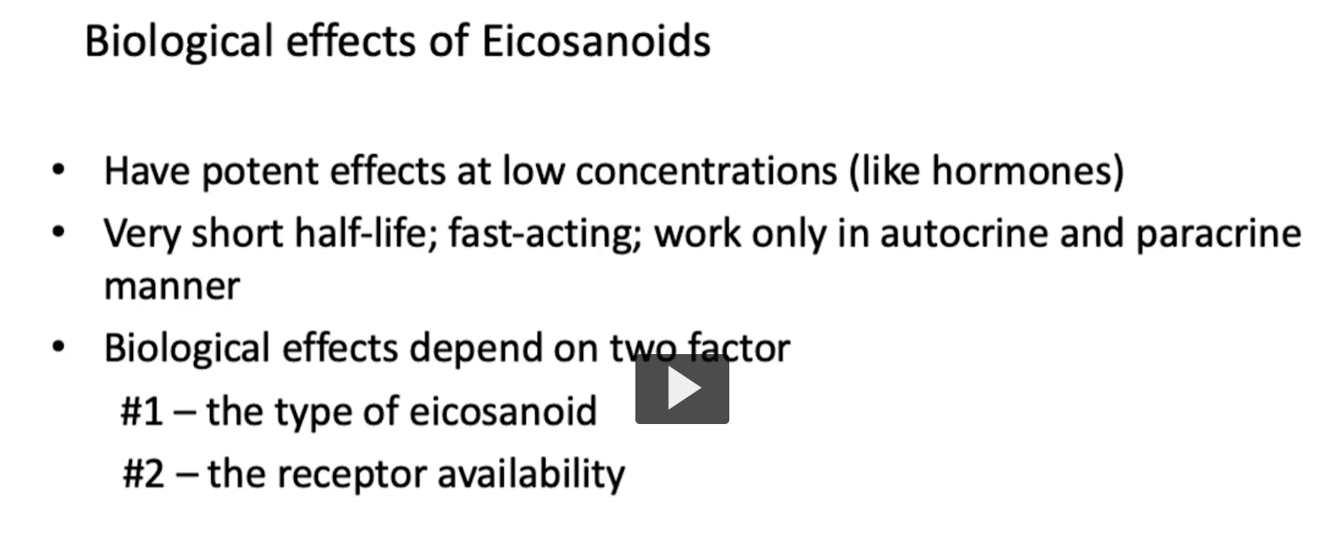<p><u>biological effects of eicosanoids</u></p><p>eicosanoids act like local hormones, but are either paracrine or autocrine in nature, meaning that they act at low concentrations and are quickly degraded. </p><p><strong>Biological effects of Eicosanoids</strong></p><p>• Have potent effects at low concentrations (like hormones)</p><p>• Very short half-life; fast-acting; work only in autocrine and paracrine manner</p><p>• Biological effects depend on two factor<br> #1 – the type of eicosanoid (which eicosanoid is produced)<br> #2 – the receptor availability (which receptors are present in the target tissue)</p><p></p>