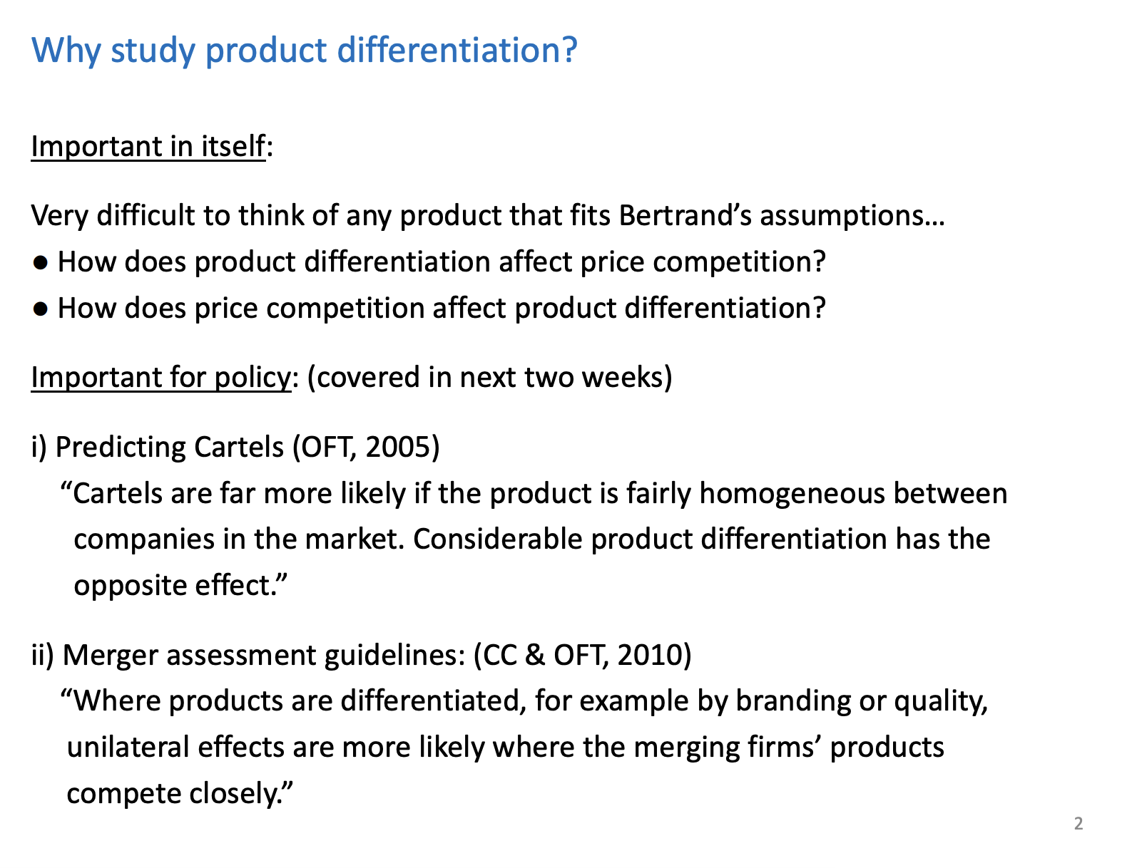 <p>Not directly related to competition policy, it is indirectly related</p><p>&nbsp;</p><p>Very difficult to see real world markets that fit Bertrand model. And where products are homogenous</p><p>&nbsp;</p><p>Bertrand said, as they sell identical products, even if there is a tiny price difference all consumers will go to the lowest priced firm, very extreme. Assumptions as Most markets we have preferences over firms, service, locations are examples</p><p>&nbsp;</p><p>In the hotelling model we can answer both questions. <span style="background-color: green;">Extra reading at the end of the lecturer, hint towards how price competition impacts product differentiation</span></p><p>&nbsp;</p><p>Unilateral effects of a merger is when two firms come together to create on economic entity and the firms because of that sort of reduction in competitive pressure, they increase prices.</p>