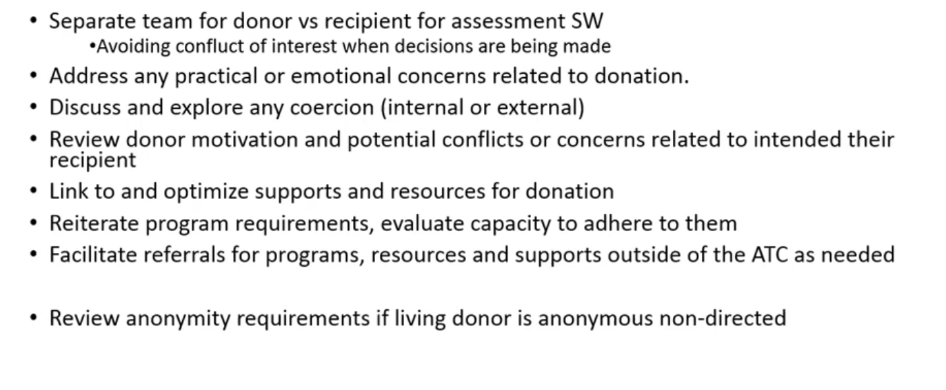 <ul><li><p>conflict of interest in seing both donor and reipeint </p></li><li><p>look for any coercion for donatoin </p></li><li><p>link to resources </p></li><li><p>look at motivation</p></li><li><p>help to ensure robust and informed consent </p></li><li><p>reiterate program requirements </p></li><li><p>anonymous requirements if living donor is anonymous and non directed </p></li></ul><p></p>