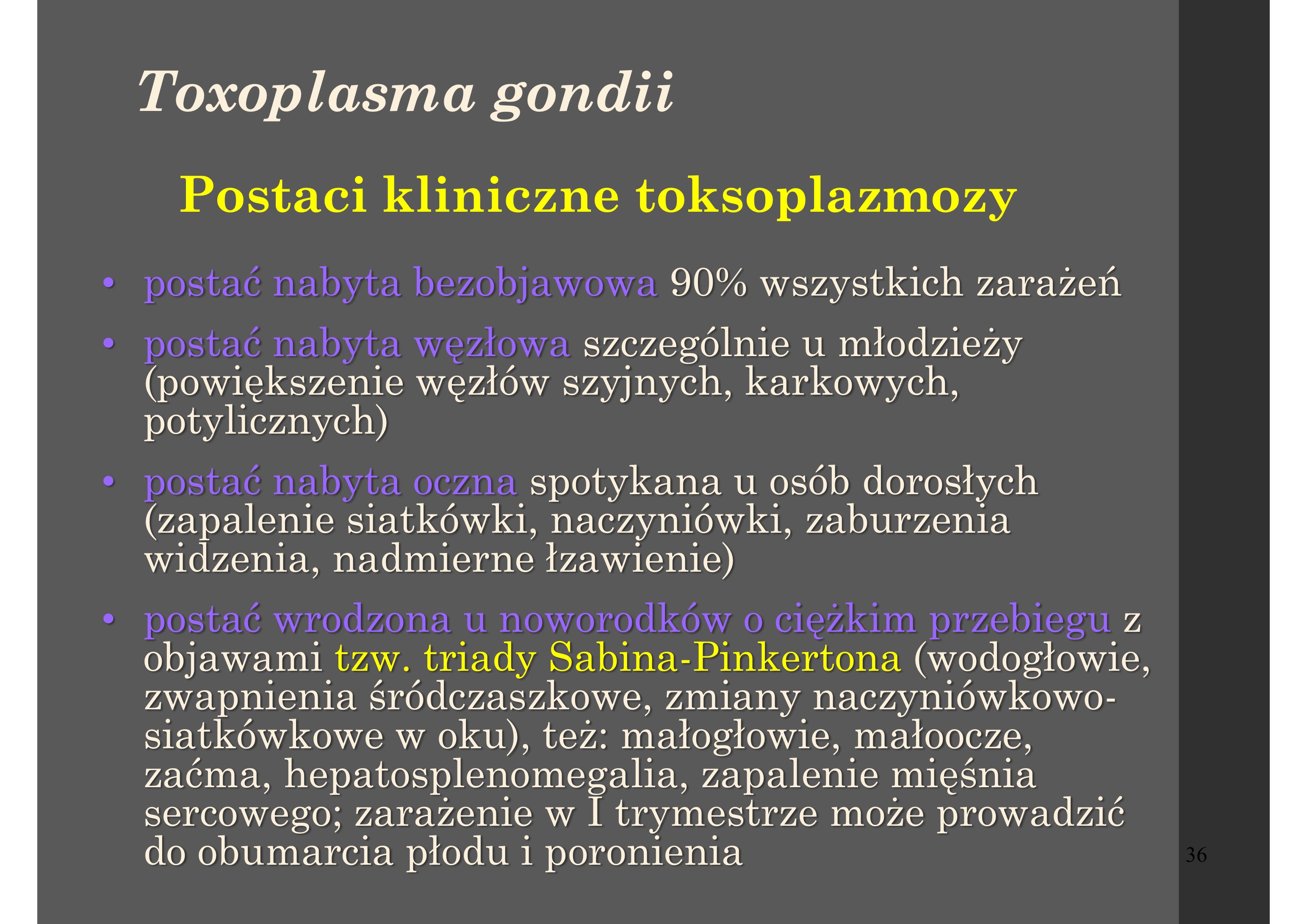 <p>• postać nabyta bezobjawowa 90% wszystkich zarażeń</p><p>• postać nabyta węzłowa szczególnie u młodzieży</p><p>(powiększenie węzłów szyjnych, karkowych,</p><p>potylicznych)</p><p>• postać nabyta oczna spotykana u osób dorosłych</p><p>(zapalenie siatkówki, naczyniówki, zaburzenia</p><p>widzenia, nadmierne łzawienie)</p><p>• postać wrodzona u noworodków o ciężkim przebiegu z</p><p>objawami tzw. triady Sabina-Pinkertona (wodogłowie,</p><p>zwapnienia śródczaszkowe, zmiany naczyniówkowo-</p><p>siatkówkowe w oku), też: małogłowie, małoocze,</p><p>zaćma, hepatosplenomegalia, zapalenie mięśnia</p><p>sercowego; zarażenie w I trymestrze może prowadzić</p><p>do obumarcia płodu i poronienia</p><p></p><p> postać wrodzona lekka lub bezobjawowa</p><p>ujawniająca się w kilka lat po urodzeniu zwykle</p><p>zmianami w oku</p><p> postać mózgowa lub uogólniona - następstwo</p><p>reaktywacji przebytego zarażenia, występująca u</p><p>osób z deficytem odporności np. w AIDS, lub po</p><p>terapii immunosupresyjnej (wskutek rozpadu cyst</p><p>tkankowych i przekształcenia bradyzoitów w tachyzoity</p><p>u osób z przebytą utajoną toksoplazmozą i osłabioną</p><p>funkcją układu immunologicznego może dochodzić do</p><p>reaktywacji zarażenia)</p>