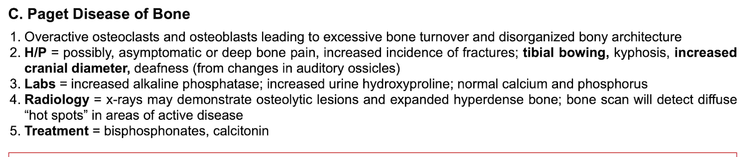 <p>Overactive osteoclasts AND osteoblasts= excessive bone turnover and disorganized bony architecture&nbsp;</p><p class="p2"></p><p class="p1">asxs, bone pain, fractures, tibial bowing, increased head size, deafness, kyphosis&nbsp;</p><p class="p2"></p><p class="p1">Labs: </p><ul><li><p class="p1">increased alkaline phosphatase, </p></li><li><p class="p1">increased urine hydroxyproline, </p></li><li><p class="p1">normal calcium and phosphorus&nbsp;</p></li></ul><p class="p2"></p><p class="p1">Radiology: osteolytic lesions and hyperdense bone with hot spots of active disease&nbsp;</p><p class="p2"></p><p class="p1">tx: bisphosponates, calcitonin&nbsp;</p>