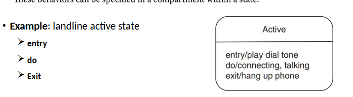 <p>States may have actions associated with entering, being in, or exiting it.</p><p>entry: behaviour executed on entry</p><p>do: behaviour executed continuously while in the state</p><p>exit: behaviour executed when leaving the state</p><p>Place within a compartement in the state symbol. Use a / to separate action type and the action.</p>