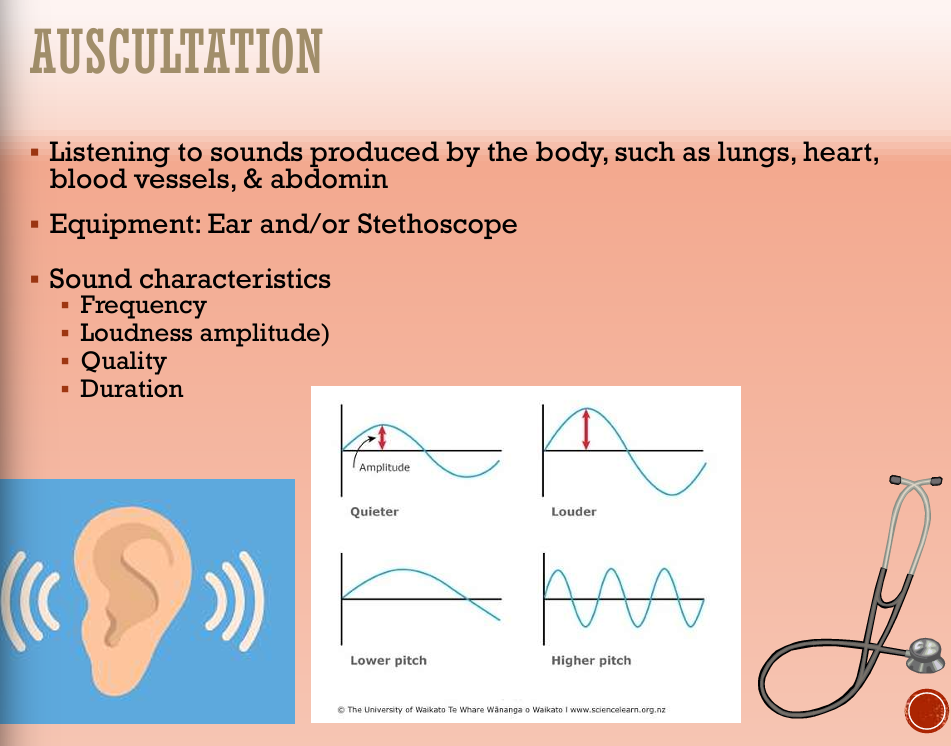 <ul><li><p>Listening to sounds produced by the body, such as lungs, heart, blood vessels, and abdomen</p></li><li><p>Equipment: Stethoscope and Ear</p></li><li><p>Sound characteristics</p><ul><li><p>Frequency</p></li><li><p>Loudness amplitude</p></li><li><p>Quality</p></li><li><p>Duration</p></li></ul></li></ul><p></p>