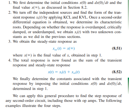 <ol><li><p>Determine the initial conditions for either the voltage/current function, the initial conditions for their respective derivatives, and the final behavior of the voltage/current function. </p></li></ol><p></p><ol start="2"><li><p>Turn off the independent sources in order to determine the transient response (natural response) of the RLC circuit by utilizing KCL and KVL. From there, determine the characteristic roots and its dampness (overdamped, critically damped, or underdamped) — then obtain its response function as always. </p></li></ol><p></p><ol start="3"><li><p>The steady-state response is simply the the final behavior of the voltage or current as t → infinity. </p></li></ol><p></p><ol start="4"><li><p>The TOTAL response is nothing more than the sum of the transient response and the steady-state response. </p></li></ol><p></p><p>Remember, use the initial conditions v(0)/I(0) or (dv(0)/dt)/(dI(0)/dt) to figure out the coefficients for the total response function. </p><p></p>