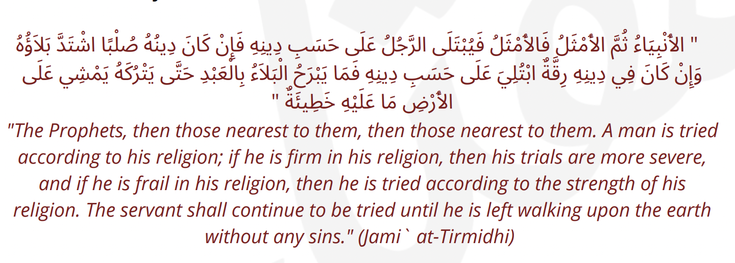 <p>"The Prophets, then those nearest to them, then those nearest to them. A man is tried according to his religion; if he is firm in his religion, then his trials are more severe, and if he is frail in his religion, then he is tried according to the strength of his religion. The servant shall continue to be tried until he is left walking upon the earth without any sins." (Jami` at-Tirmidhi)</p>