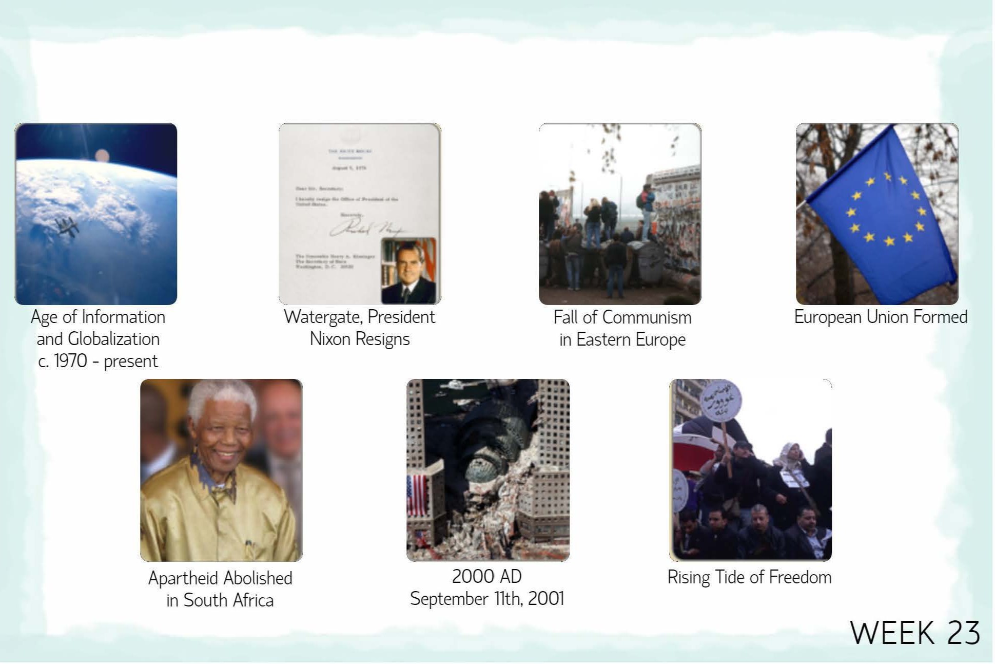 <p>W22<br>The Vietnam War<br>U.S. Astronauts Walk on the Moon<br><span style="color: blue;"><strong>W23<br>Age of Information and Globalization<br>Watergate, President Nixon Resigns<br>Fall of Communism in Eastern Europe<br>European Union Formed<br>Apartheid Abolished in South Africa<br>September 11, 2001<br>Rising Tide of Freedom</strong></span></p>
