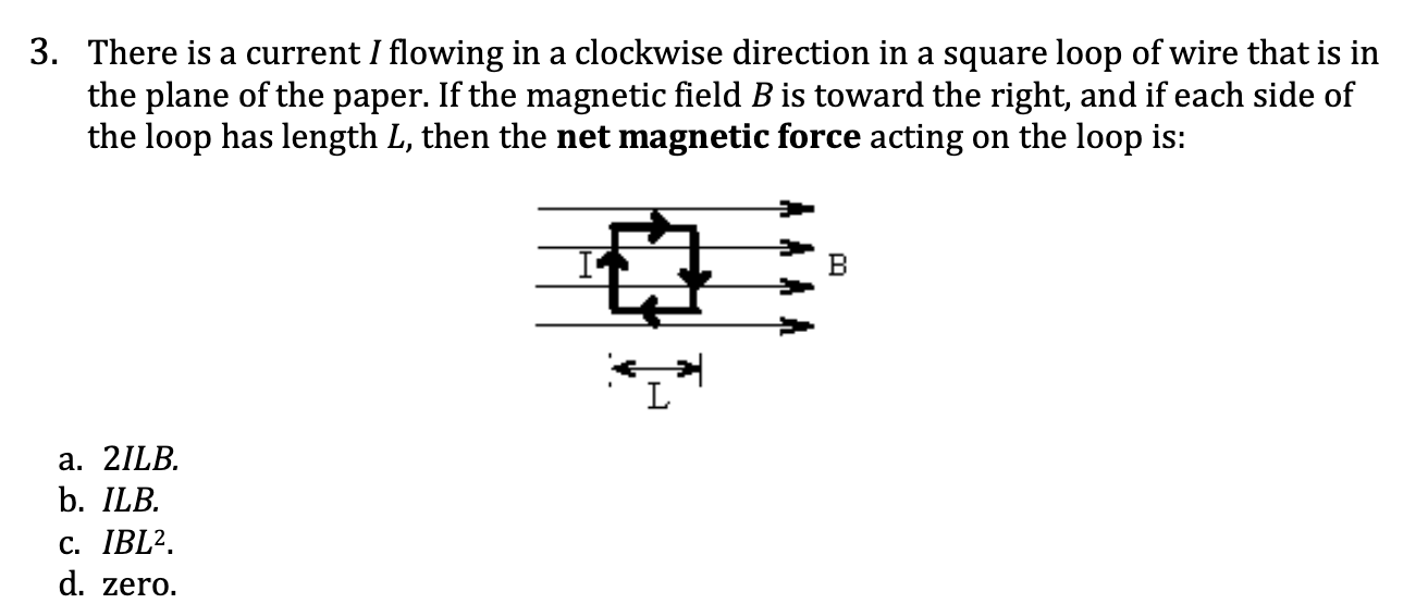 <p>There is a current I flowing in a clockwise direction in a square loop of wire that is in the plane of the paper. If the magnetic field B is toward the right, and if each side of the loop has length L, then the <strong>net magnetic force</strong> acting on the loop is:</p><p><span style="color: yellow;">a. 2ILB.</span></p><p><span style="color: yellow;">b. ILB.</span></p><p><span style="color: yellow;">c. IBL2.</span></p><p><span style="color: yellow;">d. zero</span></p>