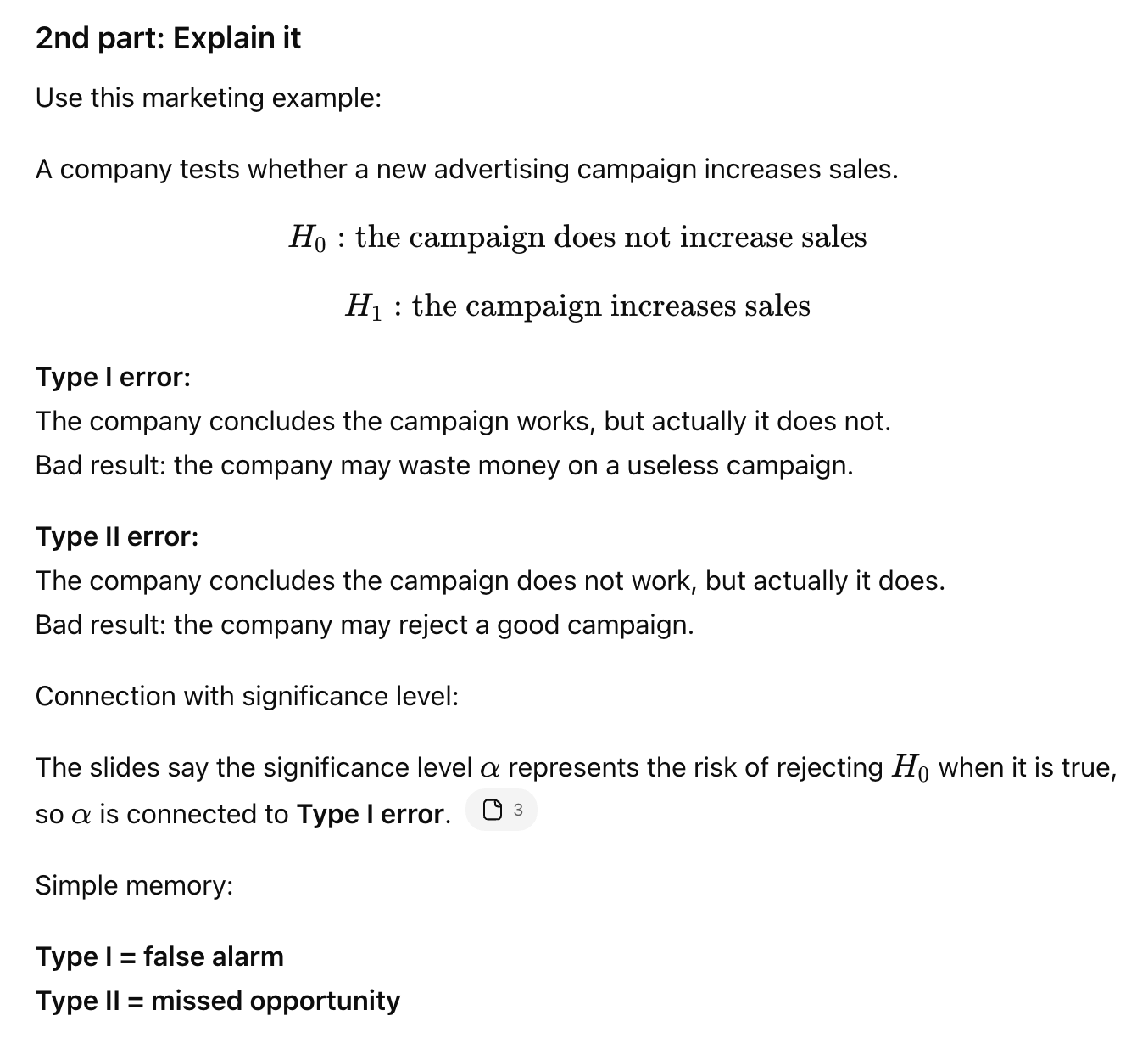 <p>Type I error means rejecting H0 when H0 is true, a false positive. Type II error means failing to reject H0 when H0 is false, a false negative. Example: Type I = thinking a campaign works when it does not; Type II = missing that a campaign actually works.</p>