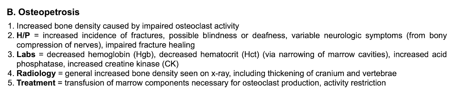 <p>Increased bone density d/t impaired osteoclast activity&nbsp;</p><p class="p2"></p><p class="p1">Fx, blindness, deafness, neuro sxs, impaired fracture healing&nbsp;</p><p class="p2"></p><p class="p1">Labs: decreased H/H, increased acid phosphatase, increased CK&nbsp;</p><p class="p2"></p><p class="p1">Tx: marrow transfusion, activity restriction&nbsp;</p>