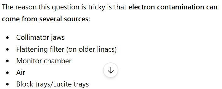 <p>B collimators</p><p></p><p>Bolus does increase electron scatter but it is not considered contamination cuz you are purposefully putting it there most of the time to increase surface dose</p><p></p><p>Lucite trays are electron absorbers, tho they can also increase electron scatter and add contamination </p><p></p><p>Collimators add more scatter and contamination tho. The collimators and other gantry head components are typically made of a high z material such as copper, aluminum or tungsten. Photon interactions lead to particle contamination.</p><p><br></p>
