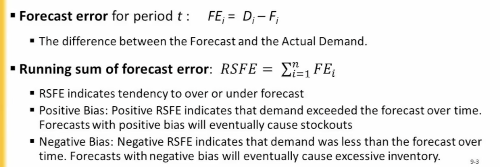 <ul><li><p>used to assess how well a model is performing or to compare multiple forecast models to one another</p></li><li><p>closer to 0 is better</p><ul><li><p>forecast error</p><ul><li><p>difference btw forecast and actual demand</p></li></ul></li><li><p>running sum of forecast error</p><ul><li><p>indicates tendency to over/under forecast</p></li><li><p>positive bias (demand exceeds the forecast over time)</p><ul><li><p>forecasts with positive bias will eventually cause stockouts (no supply)</p></li></ul></li><li><p>negative bias (demand less than forecast over time)</p><ul><li><p>forecasts with negative bias will cause excessive inventory </p></li></ul></li></ul></li></ul></li></ul><p></p>
