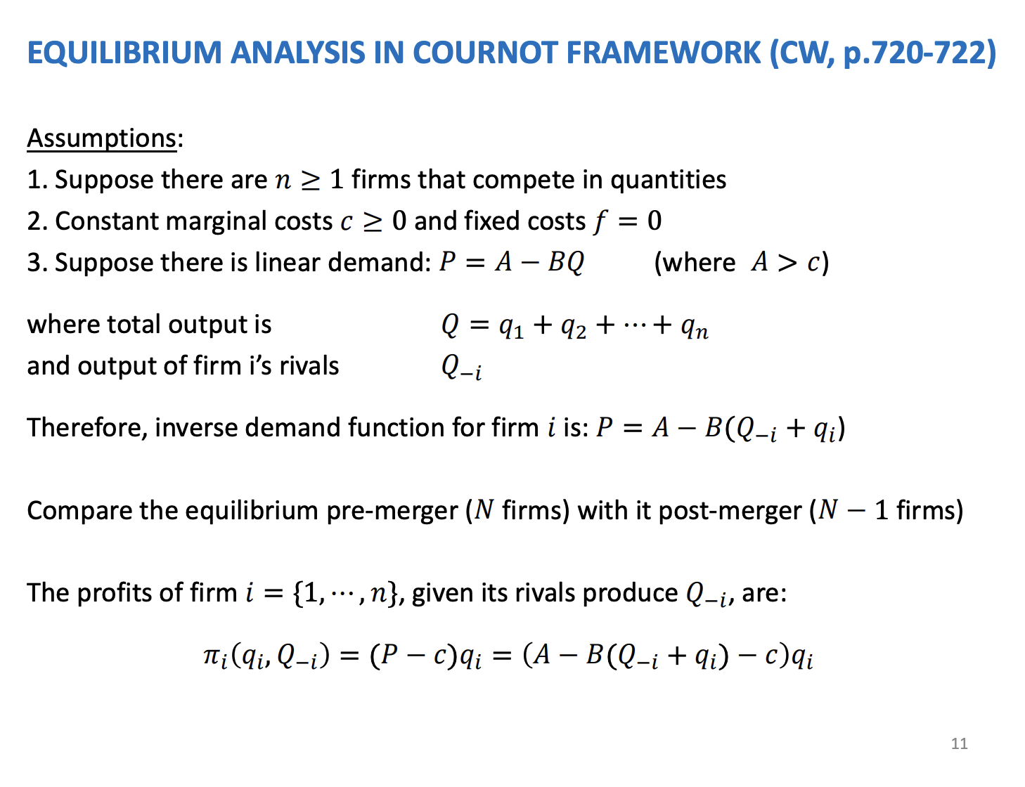 <p>Equilibrium model which looks at the effects of mergers. Need to look at the strategic interactions of firms outside of the merger. Williamson only looked at insiders as it was only two firms and both combined.</p><p>&nbsp;</p><p>Model first introduced by Farrow and Sharpio back in 1990. First attempt to model mergers through game theory, known as the merger paradox. In the equilibrium the insiders profits reduce as a result of the merger, it’s a paradox as we think they merger to increase profits but in the model the profits fall.</p><p>&nbsp;</p><p>Suppose there is n firms and compete on Q. Allow marginal costs is C and set to 0 and no fixed costs. Assume demand is linear and the inverse demand function is price equal to A - BQ.<span>&nbsp; </span>A is the choke price, if above parameter A nothing is demand, below the price, there is going to be positive demand. Q is total amount being supplied to the market by all firms, sum of all of the firms outputs. B is slope of the demand curve.</p><p>&nbsp;</p><p>Capital Q is the sum of all firms in the market. Sum of the firms rivals outputs is denoted as Q -I and we can sub into the inverse demand function to simply</p>