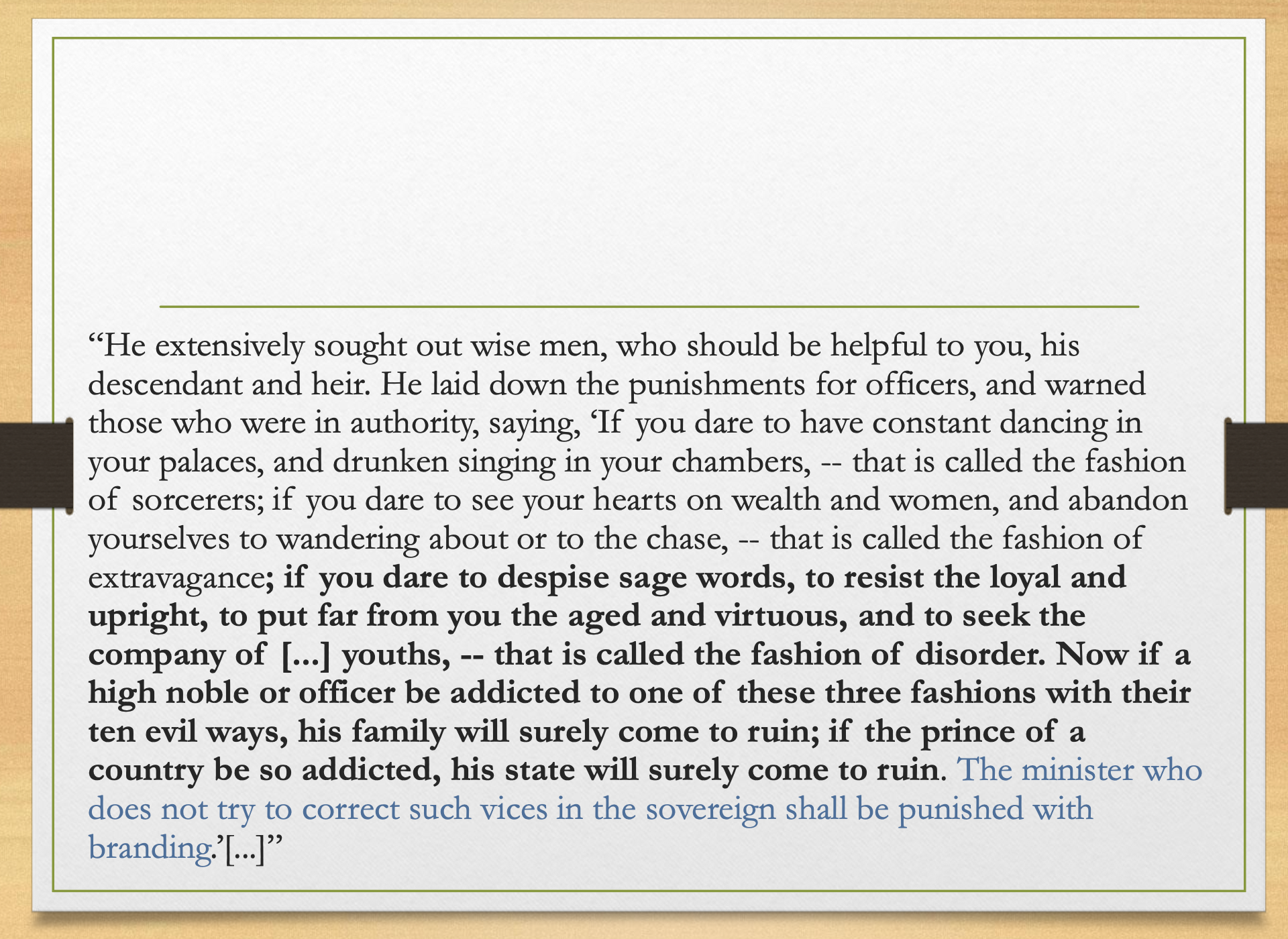 <p>Key points </p><p>The ruler is warned against three corrupt habits:</p><p> </p><p><strong>1. Sorcerer-style behavior</strong></p><p> </p><ul><li><p>constant dancing in palaces</p></li><li><p>drunken singing in chambers</p></li><li><p>basically ritual/pleasure disorder</p></li></ul><p> </p><p><strong>2. Extravagance</strong></p><p> </p><ul><li><p>obsession with wealth</p></li><li><p>obsession with women</p></li><li><p>wandering around</p></li><li><p>excessive hunting</p></li></ul><p> </p><p><strong>3. Disorder</strong></p><p> </p><ul><li><p>despising sage words</p></li><li><p>resisting loyal/upright ministers</p></li><li><p>rejecting the aged and virtuous</p></li><li><p>surrounding oneself with bad youths</p></li></ul><p></p><p> Meaning:</p><p>Bad personal behavior becomes political danger.</p><p>If an official behaves this way:</p><ul><li><p>his family can collapse.</p></li></ul><p> </p><p>If a prince/ruler behaves this way:</p><ul><li><p>his state can collapse.</p></li></ul><p> </p><p>If ministers do not correct the ruler:</p><ul><li><p>they are also guilty.</p></li></ul><p></p><p> Exam takeaway </p><p>In Confucian political thought, the ruler’s morality is not private. Personal vice leads to political ruin.</p>