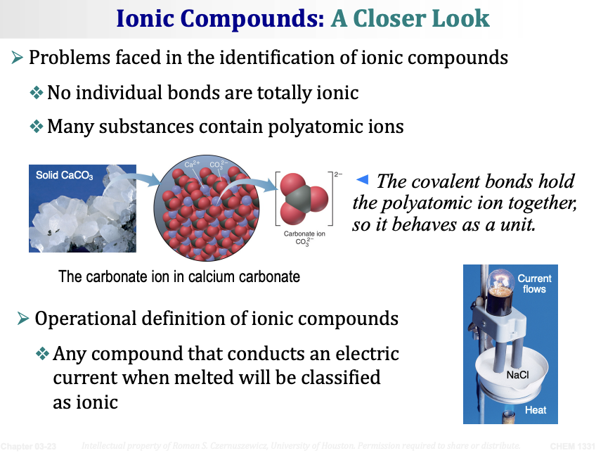<p><span><strong>Problems faced in the identification of ionic compounds:</strong></span></p><ul><li><p><span>No individual bonds are <strong>totally ionic</strong></span></p></li><li><p><span>Many substances contain <strong>polyatomic ions</strong> (a group of atoms bonded together that carry a net charge)</span></p></li></ul><p>&nbsp;</p><p><span><strong>Example: Calcium carbonate (CaCO₃)</strong></span></p><ul><li><p><span>Contains Ca²⁺ ions and CO₃²⁻ (carbonate) ions</span></p></li><li><p><span><em>The covalent bonds hold the polyatomic ion (CO₃²⁻) together, so it behaves as a unit.</em></span></p></li></ul><p>&nbsp;</p><p><span><strong>Operational definition of ionic compounds:</strong></span></p><ul><li><p><span>Any compound that <strong>conducts an electric current when melted</strong> will be classified as ionic.</span></p></li><li><p><span>When NaCl is melted (heated), the ions can move freely and carry current → proves it is ionic.</span></p></li></ul><p></p>