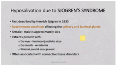 <p>- First described by Henrich Sjögren in 1933</p><p>- Autoimmune condition affecting the salivary and lacrimal glands</p><p>- Female: male is 10:1</p><p>- Dry eyes (Keratoconjunctivitis sicca)</p><p>- Dry mouth (xerostomia)</p><p>- Bilateral parotid enlargement</p><p>- Often associated with connective tissue disorders</p>