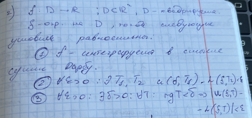 <p>$$f : D \to \mathbb{R} ; \quad D \subset \mathbb{R}^2 , \quad D \text{ — квадрируема.}$$</p><p>$$\text{f — огр. на } D, \text{ тогда следующие условия равносильны:}$$</p><p>$$\text{1) } f \text{ — интегрируема в смысле сумм Дарбу.}$$</p><p>$$\text{2) } \forall \varepsilon > 0 : \exists T_1, T_2 \quad U(f, T_1) - L(f, T_2) < \varepsilon$$</p><p>$$\text{3) } \forall \varepsilon > 0 : \exists \delta > 0 : \forall T : \operatorname{rg} T < \delta \implies$$</p><p>$$\implies |U(f, T) - L(f, T)| < \varepsilon$$</p><p></p><p></p>