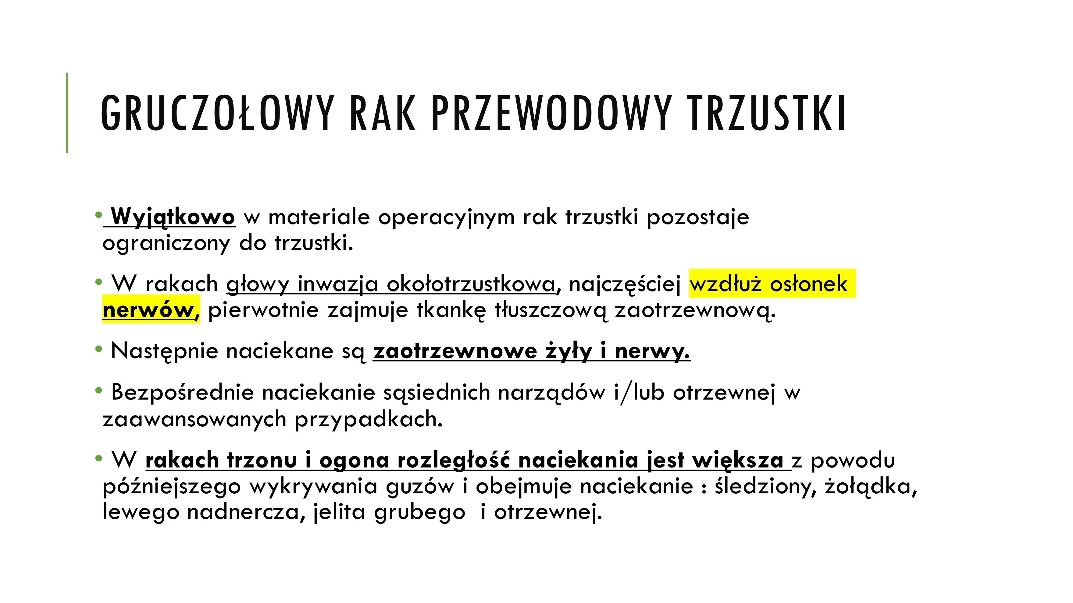 <p>• Wyjątkowo w materiale operacyjnym rak trzustki pozostaje</p><p>ograniczony do trzustki.</p><p>• W rakach głowy inwazja okołotrzustkowa, najczęściej wzdłuż osłonek</p><p>nerwów, pierwotnie zajmuje tkankę tłuszczową zaotrzewnową.</p><p>• Następnie naciekane są zaotrzewnowe żyły i nerwy.</p><p>• Bezpośrednie naciekanie sąsiednich narządów i/lub otrzewnej w</p><p>zaawansowanych przypadkach.</p><p>• W rakach trzonu i ogona rozległość naciekania jest większa z powodu</p><p>późniejszego wykrywania guzów i obejmuje naciekanie : śledziony, żołądka,</p><p>lewego nadnercza, jelita grubego i otrzewnej</p><p></p><p>GRUCZOŁOWY RAK PRZEWODOWY TRZUSTKI</p><p>PRZERZUTY DROGĄ KRWIONOŚNĄ WG CZĘSTOŚCI :</p><p>v wątroba</p><p>v płuca</p><p>v nadnercza</p><p>nerki</p><p>kości</p><p>mózg</p><p>skóra</p><p>jajnik</p>