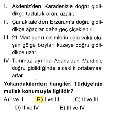 <p><strong>I.</strong> Akdeniz'den Karadeniz'e tuzluluk azalması: <strong>Mutlak</strong> (Enlem/Ekvator'dan uzaklaşma).</p><p><strong>II.</strong> Çanakkale'den Erzurum'a ağaçların geç çiçeklenmesi: <strong>Göreceli</strong> (Yükselti/Doğuya gidildikçe sıcaklık düşer).</p><p><strong>III.</strong> 21 Mart'ta gölge boyunun kuzeye gidildikçe uzaması: <strong>Mutlak</strong> (Enlem/Güneş ışınlarının geliş açısı).</p><p><strong>IV.</strong> Adana'dan Mardin'e sıcaklık artışı: <strong>Göreceli</strong> (Karasallık. Adana daha güneyde olmasına rağmen Mardin'in yazın daha sıcak olması karasallıkla açıklanır).</p>