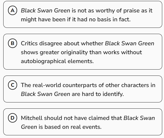<p>David Mitchell’s 2006 novel <em>Black Swan Green</em> contains elements drawn from Mitchell’s own life—there are many parallels between the experiences of the novel’s protagonist, Jason Taylor, and those of Mitchell—and as a result <em>Black Swan Green</em> is regularly described as an autobiographical novel. This characterization can be useful, but it also presents drawbacks in terms of how the work is perceived, given the high value placed on creativity and imagination in artistic endeavors. Readers who take this characterization to mean that Mitchell merely fictionalized actual events may conclude that _____</p><p><span>Which choice most logically completes the text?</span></p>