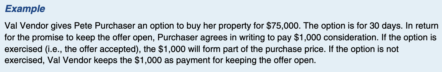 <p>-to ensure that an offer will be kept open for the stipulated time period by using a type of contract</p><p>-Separate consideration is given to keep the offer open (think of consideration as a payment of money)</p><p>-In effect, a separate contract must be formed.</p><p>-A licensee should have a lawyer review any option agreements prepared by the licensee.</p>