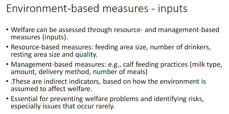 <p><strong>Assessment Basis</strong><br> Welfare can be assessed using <strong>resource-based</strong> and <strong>management-based measures</strong> (<strong>inputs</strong>)</p><p><strong>Types of Measures</strong><br> <strong>Resource-based </strong>– feeding area size, number of <strong>drinkers</strong>, resting area size and quality<br> <strong>Management-based </strong>– calf feeding practices: <strong>milk type</strong>, amount, delivery method, number of meals</p><p><strong>Key Characteristics</strong><br> <strong>Indirect indicators</strong> – based on how the <strong>environment</strong> is assumed to affect welfare<br> Essential for <strong>preventing welfare problems</strong> and identifying <strong>risks</strong></p>