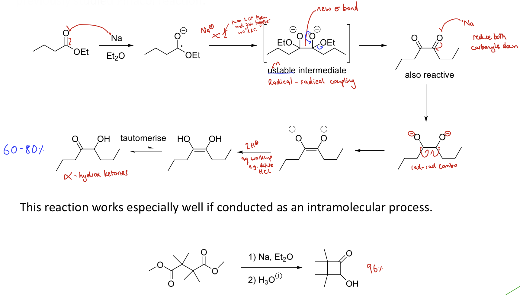 <p><strong>Reductive coupling of esters (similar mechanism to pinacol reaction)</strong></p><p><span>This converts <strong>two esters to an α-hydroxy ketone using Na</strong></span></p><ul><li><p>Metal reduces carbonyl to form a radical</p></li><li><p>Radical coupling to join two former carbonyls together</p></li><li><p>Metal reduces carbonyls again</p></li><li><p>Radical coupling to form a double bond</p></li><li><p>Add H+ to form a dihydroxy</p></li><li><p>Tautomerisation forms <span>α-</span>hydroxy ketones</p></li></ul><p>Works v. well as <strong>intramolecular</strong> process.</p>