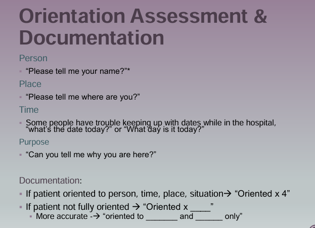 <p><strong>Orientation Assessment</strong></p><p>Person: Please tell me your name?</p><p>Place: Please tell me where are you?</p><p>Time: What day is it today? What’s the date today</p><p>Purpose: Can you tell me why you are here?</p><p>Documentation:</p><p> <span data-name="black_small_square" data-type="emoji">▪</span> If patient oriented to person, time, place, situation→ “Oriented x 4” </p><p><span data-name="black_small_square" data-type="emoji">▪</span> If patient not fully oriented → “Oriented x ____” <span data-name="black_small_square" data-type="emoji">▪</span> More accurate -→ “oriented to _______ and ______ only”</p>