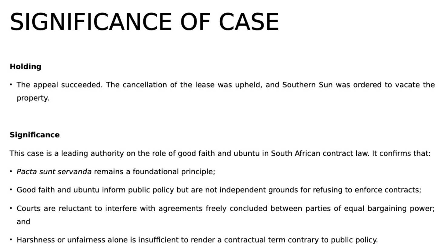 <p>The High Court accepted that Southern Sun had technically breached the lease but refused to grant the eviction order.</p><p>• The court held that enforcing the cancellation clause would be manifestly unreasonable and contrary to public policy. It reasoned that the common law principle of pacta sunt servanda should be developed in accordance with constitutional values such as ubuntu, fairness, and good faith.</p><p>• Mohamed Leisure took the High Court's decision on appeal to the Supreme Court of</p><p>Appeal.</p><p></p><p>The Supreme Court of Appeal overturned the High Court's decision and upheld the cancellation of the lease.</p><p>The court reaffirmed that pacta sunt servanda remains a foundational principle of South African contract law.</p><p>Contractual certainty and freedom of contract are themselves constitutional values linked to dignity and autonomy.</p><p>The court applied the test from Barkhuizen v Napier (discussed in your previous lecture):</p><p>1. Objective inquiry</p><p>Was the clause itself contrary to public policy?</p><p>The court held that it was not. A clause requiring punctual payment in a commercial lease was ordinary, commercially reasonable, and not inherently unfair.</p><p>2. Subjective inquiry</p><p>Would enforcement in the specific circumstances be so unfair or unreasonable that it offended public policy?</p><p>The court held that it would not, because:</p><p>• The parties were sophisticated commercial entities with equal bargaining power;</p><p>• The agreement had been freely concluded;</p><p>• Performance was not impossible, as Southern Sun could have used alternative payment methods or monitored payments more carefully after the first breach;</p><p>• Nedbank acted as Southern Sun's agent, meaning Southern Sun bore the risk of the bank's errors;</p><p>• Mohamed's Leisure had expressly warned Southern Sun after the first breach; and</p><p>• The lessor did not cancel immediately, but waited 12 days before enforcing the clause.</p><p>The court stressed that good faith and ubuntu are important constitutional values, but they are not free-standing rules that permit courts to ignore or rewrite valid contractual terms merely because enforcement appears harsh.</p><p>Although the court acknowledged the potential hardship and possible job losses caused by cancellation, these considerations were insufficient to override a valid contractual right.</p>