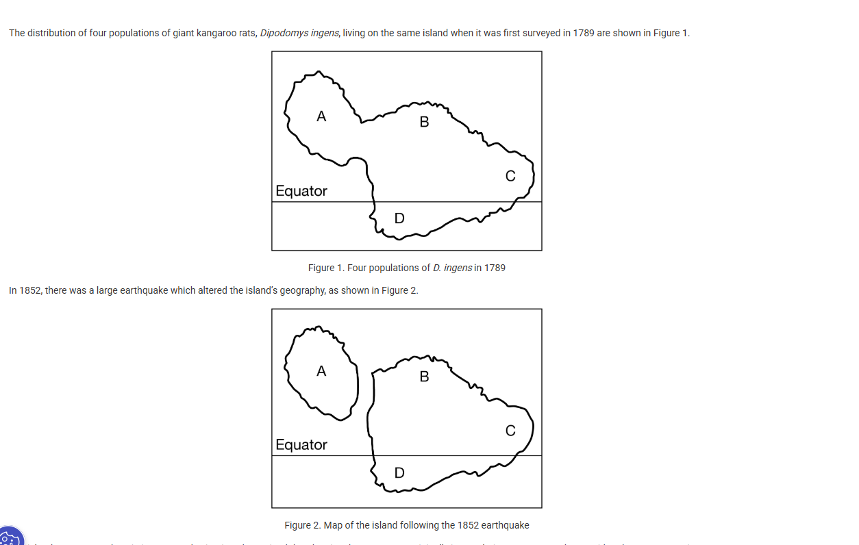 <p>The distribution of four populations of giant kangaroo rats, <span>Dipodomys ingens</span>, living on the same island when it was first surveyed in 1789 are shown in Figure 1.</p><p><br>In 1852, there was a large earthquake which altered the island’s geography, as shown in Figure 2.</p><p><br>The island was surveyed again in 2015, and scientists determined that the giant kangaroo rats originally in population A are now to be considered as a new species.</p><p class="stem_paragraph">Which of the following best explains the mechanism that caused this speciation event in the giant kangaroo rats of population A?</p><p><strong>A) </strong>The animals in population A were exposed to different predators and had to modify their fur color to be better camouflaged.</p><p><strong>B) </strong>The animals in population A were reproductively isolated from those in populations B, C, and D.</p><p><strong>C) </strong>The animals in population A accumulated fewer genetic mutations, adapting to their microclimate.</p><p><strong>D) </strong>The animals in population A mate at different times of year, causing their gametes to be incompatible with those from animals in populations B, C, and D.<br></p>