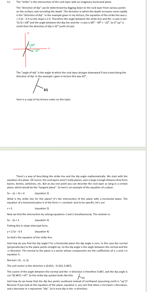 <p>The “strike” is the intersection of the rock layer with an imaginary horizontal plane.</p><p>The “direction of dip” can be determined by digging down to the rock layer from various points on the surface, and recording the depth. The direction in which the depth increases most rapidly is the “direction of dip”. In the example given in my lecture, the equation of the strike line was <em>y</em> = 2.5<em>x</em> – 0.5 so the slope is 2.5. Therefore the angle between the strike line and the +<em>x</em> axis is tan<sup>–1</sup>(2.5) = 68<span style="font-family: "Cambria Math", serif;">°</span> and the angle between the dip line and the +<em>x</em> axis is 68<span style="font-family: "Cambria Math", serif;">°</span> – 90<span style="font-family: "Cambria Math", serif;">°</span> = –22°. So if “up” is north then the direction of dip is 22° south of east:</p><p>The “angle of dip” is the angle at which the rock layer plunges downward if you travel along the direction of dip. In the example I gave in lecture this was 61<span style="font-family: "Cambria Math", serif;">°</span>:</p><p class="MsoNormal">Here is a copy of my lecture notes on this topic:</p><p>There’s a way of describing the strike line and the dip angle mathematically. We start with the equation of a plane. Of course, the rock layers aren’t really planes; over a large enough distance they form basins, domes, anticlines, etc. But at any one point you can describe the rock layer as lying in a certain plane, which would be the “tangent plane”. So here’s an example of the equation of a plane:</p><p class="MsoNormal" style="text-align: justify;">5<em>x</em> – 2<em>y</em> + 3<em>z</em> = 4&nbsp;&nbsp;&nbsp;&nbsp;&nbsp;&nbsp;&nbsp;&nbsp;&nbsp;&nbsp;&nbsp;&nbsp;&nbsp;&nbsp;&nbsp;&nbsp; (equation 1)</p><p class="MsoNormal" style="text-align: justify;">What is the strike line for this plane? It’s the intersection of this plane with a horizontal plane. The equation of a horizontal plane is of the form <em>z</em> = constant. Just to be specific, let’s use</p><p class="MsoNormal" style="text-align: justify;"><em>z</em> = 1&nbsp;&nbsp;&nbsp;&nbsp;&nbsp;&nbsp;&nbsp;&nbsp;&nbsp;&nbsp;&nbsp;&nbsp;&nbsp;&nbsp;&nbsp;&nbsp;&nbsp;&nbsp;&nbsp;&nbsp;&nbsp;&nbsp;&nbsp;&nbsp;&nbsp;&nbsp;&nbsp;&nbsp;&nbsp;&nbsp;&nbsp;&nbsp;&nbsp;&nbsp;&nbsp;&nbsp; (equation 2)</p><p class="MsoNormal" style="text-align: justify;">Now we find the intersection by solving equations 1 and 2 simultaneously. The solution is:</p><p class="MsoNormal" style="text-align: justify;">5<em>x</em> – 2<em>y</em> = 1&nbsp;&nbsp;&nbsp;&nbsp;&nbsp;&nbsp;&nbsp;&nbsp;&nbsp;&nbsp;&nbsp;&nbsp;&nbsp;&nbsp;&nbsp;&nbsp;&nbsp;&nbsp;&nbsp;&nbsp;&nbsp;&nbsp;&nbsp;&nbsp; (equation 3)</p><p class="MsoNormal" style="text-align: justify;">Putting this in slope-intercept form,</p><p class="MsoNormal" style="text-align: justify;"><em>y</em> = 2.5<em>x</em> – 0.5&nbsp;&nbsp;&nbsp;&nbsp;&nbsp;&nbsp;&nbsp;&nbsp;&nbsp;&nbsp;&nbsp;&nbsp;&nbsp;&nbsp;&nbsp;&nbsp;&nbsp;&nbsp;&nbsp;&nbsp; (equation 4)</p><p class="MsoNormal" style="text-align: justify;">So that’s the equation of the strike line.</p><p class="MsoNormal" style="text-align: justify;">And how do you find the dip angle? For a horizontal plane the dip angle is zero. In this case the normal (perpendicular) to the plane points straight up. So the dip angle is the angle between the normal and the +<em>z</em> direction. The normal to the plane is a vector whose components are the coefficients of <em>x</em>, <em>y</em> and <em>z</em> in equation 1:</p><p class="MsoNormal" style="text-align: justify;">Normal = (5, –2, 3).</p><p class="MsoNormal" style="text-align: justify;">The unit vector in this direction is (0.811, –0.324, 0.487).</p><p>The cosine of the angle between the normal and the +<em>z</em>-direction is therefore 0.487, and the dip angle is cos<sup>–1</sup>(0.487) = 61<span style="font-family: "Cambria Math", serif;">°</span>. So the strike-dip symbol looks like this:</p><p class="MsoNormal" style="text-align: justify;">And how do we know that the dip line points southeast instead of northwest (assuming north is “up”)? Because if you look at the equation of the plane, equation 1, you see that when <em>x</em> increases <em>z</em> decreases, and a decrease in <em>z</em> represents “dip”. So it must dip in the +<em>x</em> direction.</p>