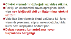 <p>◼Mēs - cilvēku sabiedrība, atrodamies jaunā un ļoti kritiskā periodā, ērā, kur dominē cilvēks. </p><p>◼Patlaban zemi apdzīvo gandrīz 7 miljardi cilvēku, kuru skaits drīz droši vien sasniegs vismaz 9 miljardus. Šis skaitlis ir draudīgs... </p><p>◼Pašreizējais cilvēces attīstības veids turpmāk vairs nevarēs nodrošināt sabiedrības izaugsmes tempus. </p><p>◼Tiek prognozēts, ka nākamajās desmitgadēs vides problēmas kļūs vēl krasākas.</p><p>◼Kaut arī daļa cilvēku dzīvo šķietamā</p><p>labklājībā, miljoni citu cieš trūkumu vai dzīvo</p><p>piesārņojumā vai bez vides resursiem.</p><p>◼Cilvēces attīstības gaita ir novedusi pie vides</p><p>kvalitātes pasliktināšanās, vides</p><p>piesārņojuma un daudzu dzīvo organismu</p><p>bojāejas - bioloģiskās daudzveidības</p><p>samazināšanās.</p><p>◼Šīs situācijas risinājums ir jauna attīstības</p><p>modeļa - ilgtspējīgas attīstības -</p><p>īstenošana.</p>