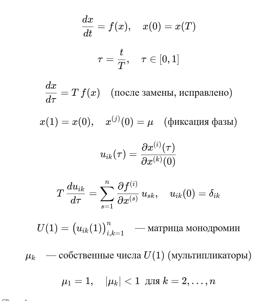 <p>Ищется периодическое решение системы dx/dt = f(x) с периодом T: x(0) = x(T). Заменой τ = t/T переходим к безразмерному времени, чтобы период стал равен 1. Правильная замена даёт уравнение dx/dτ = T·f(x). Условие периодичности: x(1) = x(0). Неизвестными являются n компонент начального вектора x(0) и период T – всего n+1 неизвестных. Уравнений n (векторное равенство x(1)=x(0)). Для устранения неоднозначности фиксируют одну компоненту начального вектора: x⁽ʲ⁾(0) = μ.</p><p class="ds-markdown-paragraph">Для оценки орбитальной устойчивости вычисляют матрицу монодромии U(1). Её элементы u_{ik}(τ) = ∂x⁽ⁱ⁾(τ)/∂x⁽ᵏ⁾(0) – чувствительности решения к изменению начальных условий. Они удовлетворяют уравнению в вариациях: T·du_{ik}/dτ = Σ (∂f⁽ⁱ⁾/∂x⁽ˢ⁾)·u_{sk} с начальным условием u_{ik}(0)=1 при i=k и 0 иначе. Систему из n уравнений для x и n² уравнений для u_{ik} решают совместно. Собственные числа μ_k матрицы монодромии U(1) называются мультипликаторами. Один мультипликатор всегда равен 1 (соответствует сдвигу вдоль траектории). Периодическое решение орбитально устойчиво, если все остальные мультипликаторы по модулю меньше 1. </p><p><br></p>
