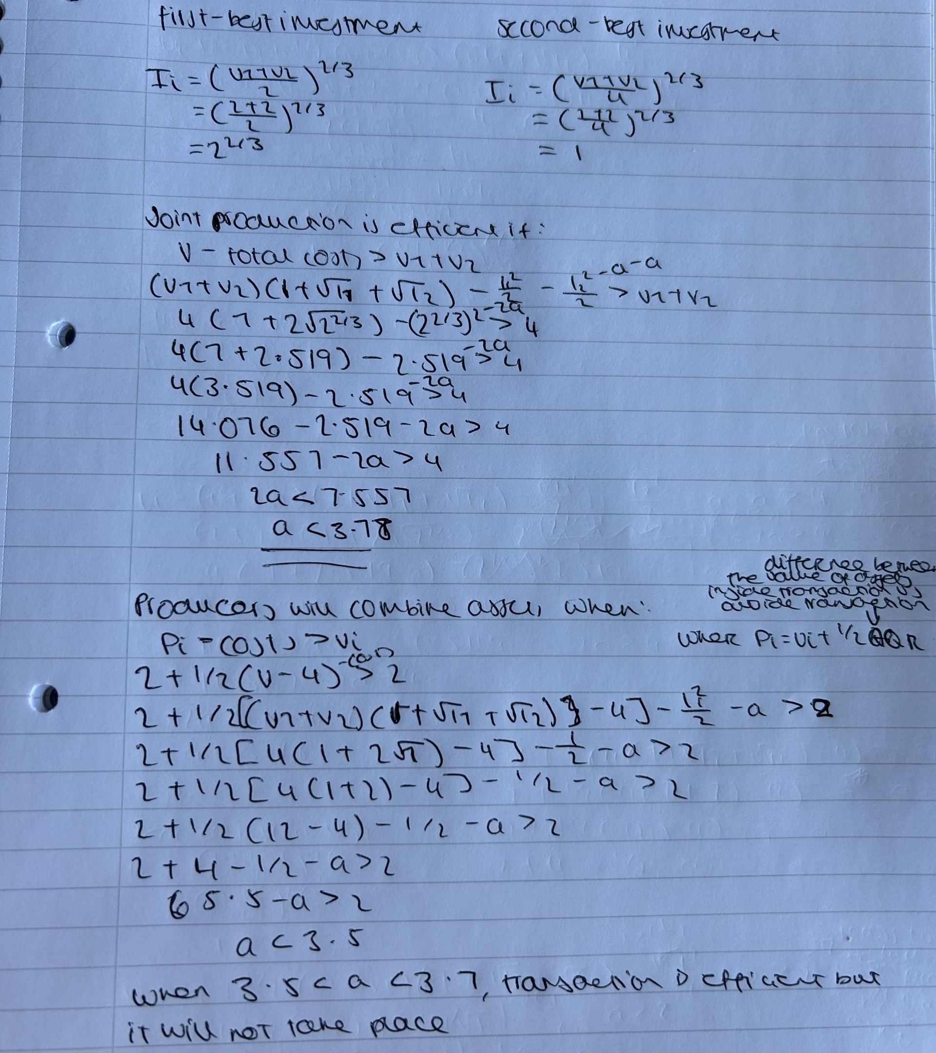 <ul><li><p>as the cost of investment is only affected by a fixed term, the optimal investment and actual investment remain the same (need to calculate this beforehand) </p><ul><li><p>replacing v1 + v2 = 4, we get I*i = 2<sup>2/3 </sup>(first-best) and Ii = 1 (actual) </p></li></ul></li><li><p>we need to compare the level of benefits with optimal vs actual investment </p></li><li><p>under efficient investment, the joint production should take place whenever the net benefit exceeds the value outside the transaction (v1 + v2 = 4) (when a <3.77) </p></li><li><p>in the case of the actual investment, parties will agree as long as each party gets more than the value of their stock outside the transaction (2) (when a < 3.5) </p></li><li><p>this means that for values of a between 3.5 and 3.7, transactions that would be efficient will not happen due to the lack of contractual commitment on investment </p></li></ul><p></p>
