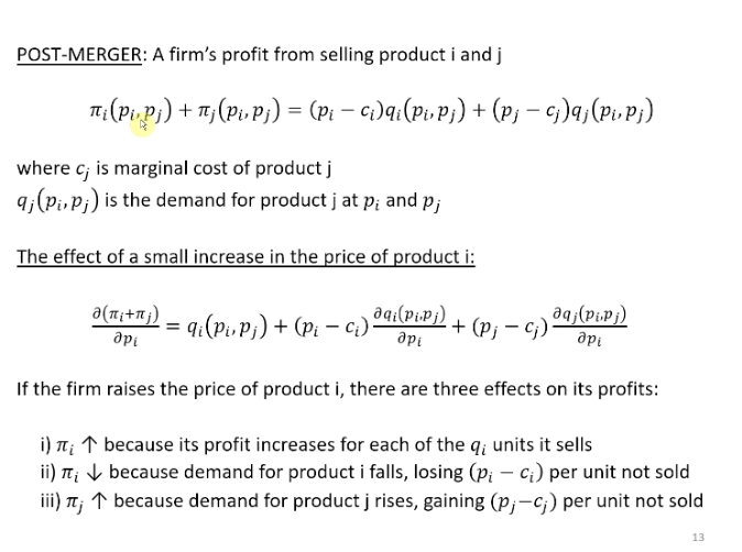 <p>Calculate the post merger Lerner index</p><p>&nbsp;</p><p>Firm I and j merge, the price set of the merger entity of product I, it will take account of how the price is going to affect the profits of product j.</p><p>&nbsp;</p><p>Profits from product I and j</p><p>&nbsp;</p><p>The effect of the merger entity profits from the price increase in product I. Differentiation in term of pi, both terms. In the second term pi only comes in to the second term, the demand curve of product J.</p><p>&nbsp;</p><p>Effects</p><p>Same first two effects. The new third effect, because the merged entity is setting a higher price for I, the demand for I is going down but the demand for j is going up because j is a substitute, so some of the consumers are substituting away from product I to product j. And so the demand for product j is going up and the profits of the merged entity are going up by the price cost margin of the unit of product j it sells.</p>