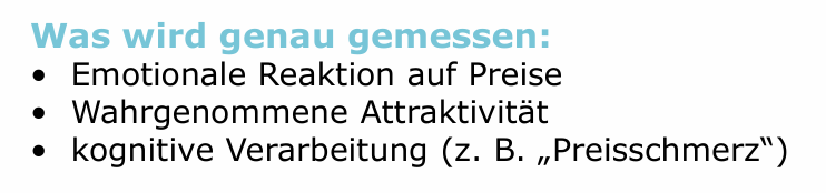 <p>Messung von unbewussten Reaktionen auf Preise, ohne direkte Befragung</p><p></p><p>Zentrale Methoden: </p><p>• fMRT (Belohnungszentren im Gehirn) </p><p>• EEG (Aufmerksamkeit, emotionale Reaktion) </p><p>• Eye Tracking (Blickverlauf, Preiswahrnehmung)</p>