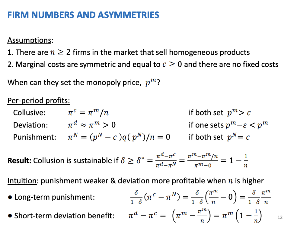 <p>Change the number of firms to begin with</p><p>Bertrand's model, n firms in the market, sell homogenous product and firms are symmetric and compete on prices. In a competitive equilibrium prices are equal to marginal costs and the firms will be making zero economic profits</p><p>&nbsp;</p><p>Per period profits:</p><p>Collusive. Dividing the monopoly profits between the number of firms, equally.</p><p>Pie d is the monopoly price, will marginally undercut the price from the Bertrand's assumption, will get all demand from a small price deviation, like 0.01p</p><p>&nbsp;</p><p>Punishment = profits equal 0, p = mc</p><p>&nbsp;</p><p>Collusion sustainable when the critical discount factor is equal to 1 - 1/n. Is a function of the number of firms in the market, as the number increases the critical discount factor gets closer to 1 as 1/n gets closer to 0, firms have to be more and more patient as the number of firms increase as it converges to 1 as n increases. Collusion more difficult when there are fewer firms in the market</p><p>&nbsp;</p><p>Long term punishment, as the number of firms increase, the punishment is getting weaker because the monopoly profits is divided across more of them. The benefit of colluding falls.</p><p>&nbsp;</p><p>Short term benefit, the collusive profits decrease the number of firms increases, so the short term gain is increasing as the collusive figure is reducing as n increases.</p><p>&nbsp;</p><p>Both together, as the number of firms go up, the possibility of collusion decreases as the share of monopoly profits falls. Collusion to occur when there is a small number of firms.</p>