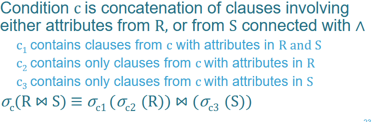 <p>—> Do the selections and Projections as early as possible</p><p></p><p>For example:<br>Imagine we have two tables:</p><ol><li><p><strong>Students</strong> ($R$): <code>ID</code>, <code>Name</code>, <code>Major</code></p></li><li><p><strong>Enrollment</strong> ($S$): <code>StudentID</code>, <code>Course</code>, <code>Grade</code></p></li></ol><p>We want to find students who are <strong>Computer Science</strong> majors and have a <strong>Grade of 'A'</strong> in a course, where the <code>ID</code> matches the <code>StudentID</code>.</p><p>Our total condition <em>c </em>is: <code>(Major = 'CS' AND Grade = 'A' AND ID = StudentID)</code></p><p></p><p>Normally we’d do:</p><p>$$\sigma_{(Major='CS' \wedge Grade='A' \wedge ID=StudentID)} (Students \bowtie Enrollment)$$ </p><p></p><p>But now we can rewrite to:<br>$$\sigma_{(ID=StudentID)} (\sigma_{(Major='CS')}(Students) \bowtie \sigma_{(Grade='A')}(Enrollment))$$</p><p>This is more efficient because we’re selecting less data to start with</p>